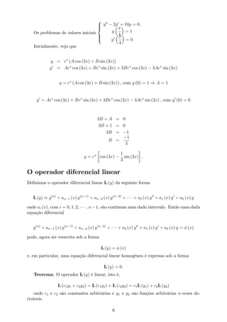 Os problemas de valores iniciais
8
>><
>>:
y00
2y0
+ 10y = 0;
y
4
= 1
y0
4
= 0
Inicialmente, veja que
y = ex
(A cos (3x) + B sin (3x))
y0
= Aex
cos (3x) + Bex
sin (3x) + 3Bex
cos (3x) 3Aex
sin (3x)
y = ex
(A cos (3x) + B sin (3x)) , com y (0) = 1 ) A = 1
y0
= Aex
cos (3x) + Bex
sin (3x) + 3Bex
cos (3x) 3Aex
sin (3x) , com y0
(0) = 0
3B + A = 0
3B + 1 = 0
3B = 1
B =
1
3
y = ex
cos (3x)
1
3
sin (3x) :
O operador diferencial linear
De…nimos o operador diferencial linear L (y) da seguinte forma
L (y) y(n)
+ an 1 (x) y(n 1)
+ an 2 (x) y(n 2)
+ + a2 (x) y00
+ a1 (x) y0
+ a0 (x) y
onde ai (x), com i = 0; 1; 2; ; n 1, são contínuas num dado intervalo. Então uma dada
equação diferencial
y(n)
+ an 1 (x) y(n 1)
+ an 2 (x) y(n 2)
+ + a2 (x) y00
+ a1 (x) y0
+ a0 (x) y = (x)
pode, agora ser reescrita sob a forma
L (y) = (x)
e, em particular, uma equação diferencial linear homogênea é expressa sob a forma
L (y) = 0:
Teorema: O operador L (y) é linear, isto é,
L (c1y1 + c2y2) = L (c1y1) + L (c2y2) = c1L (y1) + c2L (y2)
onde c1 e c2 são constantes arbitrárias e y1 e y2 são funções arbitrárias n-vezes de-
riváveis.
6
 