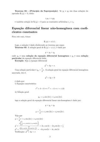 Teorema 02 - (Princípio da Superposição): Se y1 e y2 são duas soluções do
operador L (y) = 0, então
c1y1 + c2y2
é também solução de L (y) = 0 para as constantes arbitrárias c1 e c2:
Equação diferencial linear não-homogênea com coe…-
cientes constantes
Para este caso, temos
L (y) = (x) :
Logo, a solução é dada obedecendo ao teorema que segue.
Teorema 03: A solução geral de L (y) = (x), é dada por
y = yh + yp
onde yh é uma solução da equação diferencial homogênea e yp é uma solução
particular da equação diferencial dada.
Exemplo: Seja a equação diferencial
y00
+ 4y = x:
Uma solução particular é yp =
1
4
x. A solução geral da equação diferencial homogênea
associada, isto é,
y00
+ 4y = 0
é dada por:
i) Equação característica
r2
+ 4 = 0 ) r2
= 4 ) r = 2i
ii) Solução geral
yh = c1 sin (2x) + c2 cos (2x)
logo a solução geral da equação diferencial linear não-homogênea é dada por:
y = yp + yh
y =
1
4
x + c1 sin (2x) + c2 cos (2x) :
Veja que
y =
1
4
x + c1 sin (2x) + c2 cos (2x)
y0
=
d
0
@
1
4
x+c1 sin(2x)+c2 cos(2x)
1
A
dx
= 2c1 cos 2x 2c2 sin 2x + 1
4
y00
=
d(2c1 cos 2x 2c2 sin 2x+ 1
4 )
dx
= 4c2 cos 2x 4c1 sin 2x
Veri…cação: y00
+ 4y = x
7
 