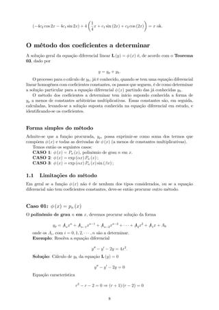 ( 4c2 cos 2x 4c1 sin 2x) + 4
1
4
x + c1 sin (2x) + c2 cos (2x) = x ok.
O método dos coe…cientes a determinar
A solução geral da equação diferencial linear L (y) = (x) é, de acordo com o Teorema
03, dado por
y = yp + yh:
O processo para o cálculo de yh, já é conhecido, quando se tem uma equação diferencial
linear homogênea com coe…cientes constantes, os passos que seguem, é de como determinar
a solução particular para a equação diferencial (x) partindo das já conhecidas yh.
O método dos coe…cientes a determinar tem início supondo conhecida a forma de
yp a menos de constantes arbitrárias multiplicativas. Essas constantes são, em seguida,
calculadas, levando-se a solução suposta conhecida na equação diferencial em estudo, e
identi…cando-se os coe…cientes.
Forma simples do método
Admite-se que a função procurada, yp, possa exprimir-se como soma dos termos que
compõem (x) e todas as derivadas de (x) (a menos de constantes multiplicativas).
Temos então os seguintes casos:
CASO 1: (x) = Pn (x), polinômio de grau n em x.
CASO 2: (x) = exp ( x) Pn (x) ;
CASO 3: (x) = exp ( x) Pn (x) sin ( x) ;
1.1 Limitações do método
Em geral se a função (x) não é de nenhum dos tipos considerados, ou se a equação
diferencial não tem coe…cientes constantes, deve-se então procurar outro método.
Caso 01: (x) = pn (x)
O polinômio de grau n em x, devemos procurar solução da forma
yp = /Anxn
+ /An 1xn 1
+ /An 2xn 2
+ + /A2x2
+ /A1x + A0
onde os Ai, com i = 0; 1; 2; ; n são a determinar.
Exemplo: Resolva a equação diferencial
y00
y0
2y = 4x2
:
Solução: Cálculo de yh da equação L (y) = 0
y00
y0
2y = 0
Equação característica
r2
r 2 = 0 ) (r + 1) (r 2) = 0
8
 