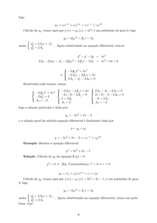 logo
yh = c1er1x
+ c2er2x
= c1e x
+ c2e2x
Cálculo de yp, temos aqui que (x) = pn (x) = 4x2
, é um polinômio de grau 2, logo
yp = /A2x2
+ /A1x + A0
assim
y0
p = 2A2x + A1;
y00
p = 2A2
. Agora substituindo na equação diferencial, tem-se:
y00
y0
2y = 4x2
2A2 2A2x A1 2 /A2x2
2 /A1x 2A0 = 4x2
+ 0x + 0
)
8
<
:
2 /A2x2
= 4x2
2A2x 2 /A1x = 0x
2A2 A1 2A0 = 0
Resolvendo cada termos, temos:
8
<
:
2 /A2x2
= 4x2
2 /A2 = 4
A2 = 2
8
>><
>>:
2A2x 2 /A1x = 0x
2 ( 2) 2 /A1 = 0
4 = 2 /A1
A1 = 2
8
>><
>>:
2A2 A1 2A0 = 0
2 ( 2) 2 2A0 = 0
6 = 2A0
A0 = 3
logo a solução particular é dada por:
yp = 2x2
+ 2x 3
e a solução geral da referida equação diferencial é …nalmente dada por
y = yp + yh
y = 2x2
+ 2x 3 + c1e x
+ c2e2x
:
Exemplo: Resolva a equação diferencial
y00
= 9x2
+ 2x 1:
Solução: Cálculo de yh da equação L (y) = 0
y00
= 0 ) (Eq. Característica) r2
= 0 ) r = 0
yh = (c1 + c2x) erx
= c1 + c2x
Cálculo de yp, temos aqui que (x) = pn (x) = 9x2
+ 2x 1, é um polinômio de grau
2, logo
yp = A2x2
+ A1x + A0
assim
y0
p = 2A2x + A1;
y00
p = 2A2
. Agora substituindo na equação diferencial, temos um prob-
lema, veja:
9
 