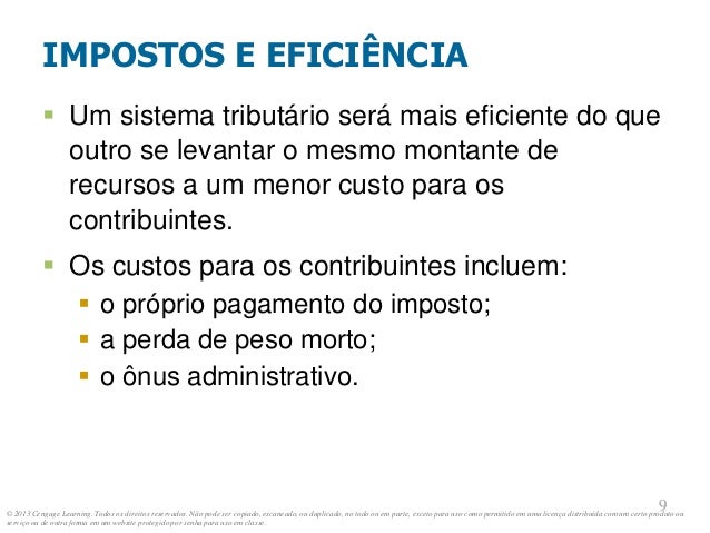 © 2013 Cengage Learning. Todos os direitos reservados. Não pode ser copiado, escaneado, ou duplicado, no todo ou em parte, exceto para uso como permitido em uma licença distribuída com um certo produto ou
serviço ou de outra forma em um website protegido por senha para uso em classe.
9
9
IMPOSTOS E EFICIÊNCIA
 Um sistema tributário será mais eficiente do que
outro se levantar o mesmo montante de
recursos a um menor custo para os
contribuintes.
 Os custos para os contribuintes incluem:
 o próprio pagamento do imposto;
 a perda de peso morto;
 o ônus administrativo.
 