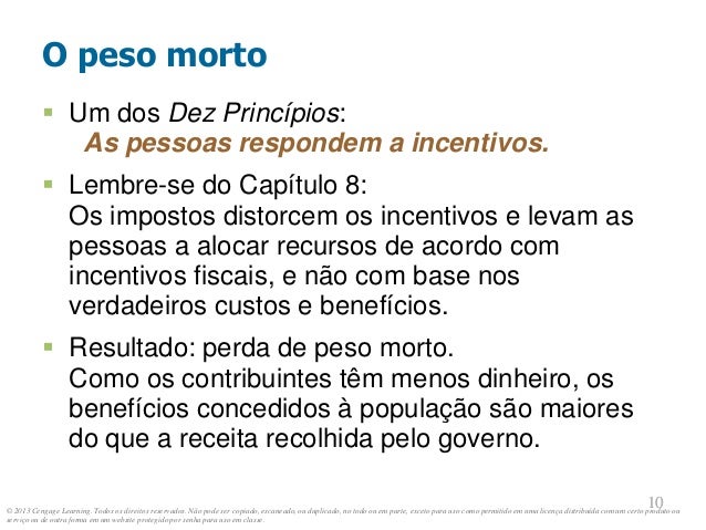 © 2013 Cengage Learning. Todos os direitos reservados. Não pode ser copiado, escaneado, ou duplicado, no todo ou em parte, exceto para uso como permitido em uma licença distribuída com um certo produto ou
serviço ou de outra forma em um website protegido por senha para uso em classe.
10
10
O peso morto
 Um dos Dez Princípios:
As pessoas respondem a incentivos.
 Lembre-se do Capítulo 8:
Os impostos distorcem os incentivos e levam as
pessoas a alocar recursos de acordo com
incentivos fiscais, e não com base nos
verdadeiros custos e benefícios.
 Resultado: perda de peso morto.
Como os contribuintes têm menos dinheiro, os
benefícios concedidos à população são maiores
do que a receita recolhida pelo governo.
 