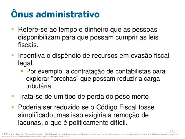© 2013 Cengage Learning. Todos os direitos reservados. Não pode ser copiado, escaneado, ou duplicado, no todo ou em parte, exceto para uso como permitido em uma licença distribuída com um certo produto ou
serviço ou de outra forma em um website protegido por senha para uso em classe.
13
13
Ônus administrativo
 Refere-se ao tempo e dinheiro que as pessoas
disponibilizam para que possam cumprir as leis
fiscais.
 Incentiva o dispêndio de recursos em evasão fiscal
legal.
 Por exemplo, a contratação de contabilistas para
explorar "brechas" que possam reduzir a carga
tributária.
 Trata-se de um tipo de perda do peso morto
 Poderia ser reduzido se o Código Fiscal fosse
simplificado, mas isso exigiria a remoção de
lacunas, o que é politicamente difícil.
 