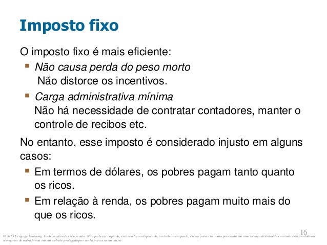 © 2013 Cengage Learning. Todos os direitos reservados. Não pode ser copiado, escaneado, ou duplicado, no todo ou em parte, exceto para uso como permitido em uma licença distribuída com um certo produto ou
serviço ou de outra forma em um website protegido por senha para uso em classe.
16
16
O imposto fixo é mais eficiente:
 Não causa perda do peso morto
Não distorce os incentivos.
 Carga administrativa mínima
Não há necessidade de contratar contadores, manter o
controle de recibos etc.
No entanto, esse imposto é considerado injusto em alguns
casos:
 Em termos de dólares, os pobres pagam tanto quanto
os ricos.
 Em relação à renda, os pobres pagam muito mais do
que os ricos.
Imposto fixo
 
