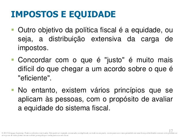 © 2013 Cengage Learning. Todos os direitos reservados. Não pode ser copiado, escaneado, ou duplicado, no todo ou em parte, exceto para uso como permitido em uma licença distribuída com um certo produto ou
serviço ou de outra forma em um website protegido por senha para uso em classe.
17
17
IMPOSTOS E EQUIDADE
 Outro objetivo da política fiscal é a equidade, ou
seja, a distribuição extensiva da carga de
impostos.
 Concordar com o que é "justo" é muito mais
difícil do que chegar a um acordo sobre o que é
"eficiente".
 No entanto, existem vários princípios que se
aplicam às pessoas, com o propósito de avaliar
a equidade do sistema fiscal.
 