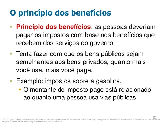 © 2013 Cengage Learning. Todos os direitos reservados. Não pode ser copiado, escaneado, ou duplicado, no todo ou em parte, exceto para uso como permitido em uma licença distribuída com um certo produto ou
serviço ou de outra forma em um website protegido por senha para uso em classe.
18
18
O princípio dos benefícios
 Princípio dos benefícios: as pessoas deveriam
pagar os impostos com base nos benefícios que
recebem dos serviços do governo.
 Tenta fazer com que os bens públicos sejam
semelhantes aos bens privados, quanto mais
você usa, mais você paga.
 Exemplo: impostos sobre a gasolina.
 O montante do imposto pago está relacionado
ao quanto uma pessoa usa vias públicas.
 