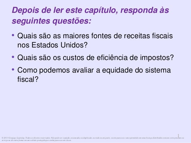 © 2013 Cengage Learning. Todos os direitos reservados. Não pode ser copiado, escaneado, ou duplicado, no todo ou em parte, exceto para uso como permitido em uma licença distribuída com um certo produto ou
serviço ou de outra forma em um website protegido por senha para uso em classe.
1
1
Depois de ler este capítulo, responda às
seguintes questões:
• Quais são as maiores fontes de receitas fiscais
nos Estados Unidos?
• Quais são os custos de eficiência de impostos?
• Como podemos avaliar a equidade do sistema
fiscal?
 