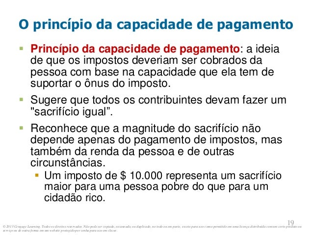 © 2013 Cengage Learning. Todos os direitos reservados. Não pode ser copiado, escaneado, ou duplicado, no todo ou em parte, exceto para uso como permitido em uma licença distribuída com um certo produto ou
serviço ou de outra forma em um website protegido por senha para uso em classe.
19
19
O princípio da capacidade de pagamento
 Princípio da capacidade de pagamento: a ideia
de que os impostos deveriam ser cobrados da
pessoa com base na capacidade que ela tem de
suportar o ônus do imposto.
 Sugere que todos os contribuintes devam fazer um
"sacrifício igual”.
 Reconhece que a magnitude do sacrifício não
depende apenas do pagamento de impostos, mas
também da renda da pessoa e de outras
circunstâncias.
 Um imposto de $ 10.000 representa um sacrifício
maior para uma pessoa pobre do que para um
cidadão rico.
 