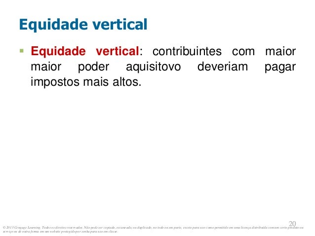 © 2013 Cengage Learning. Todos os direitos reservados. Não pode ser copiado, escaneado, ou duplicado, no todo ou em parte, exceto para uso como permitido em uma licença distribuída com um certo produto ou
serviço ou de outra forma em um website protegido por senha para uso em classe.
20
20
Equidade vertical
 Equidade vertical: contribuintes com maior
maior poder aquisitovo deveriam pagar
impostos mais altos.
 