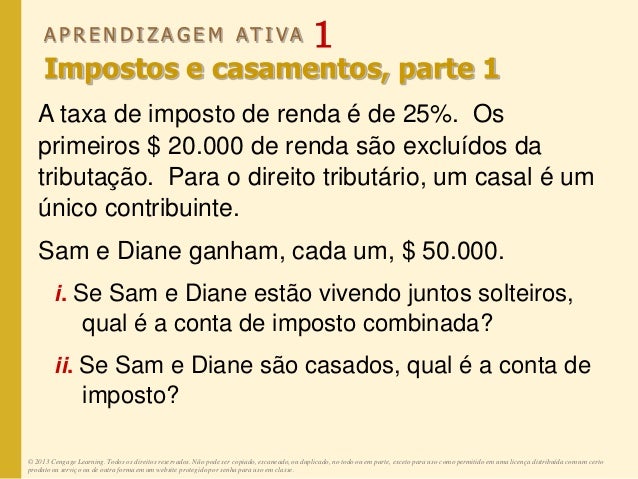 A P R E N D I Z A G E M AT I V A 1
Impostos e casamentos, parte 1
A taxa de imposto de renda é de 25%. Os
primeiros $ 20.000 de renda são excluídos da
tributação. Para o direito tributário, um casal é um
único contribuinte.
Sam e Diane ganham, cada um, $ 50.000.
i. Se Sam e Diane estão vivendo juntos solteiros,
qual é a conta de imposto combinada?
ii. Se Sam e Diane são casados, qual é a conta de
imposto?
© 2013 Cengage Learning. Todos os direitos reservados. Não pode ser copiado, escaneado, ou duplicado, no todo ou em parte, exceto para uso como permitido em uma licença distribuída com um certo
produto ou serviço ou de outra forma em um website protegido por senha para uso em classe.
 