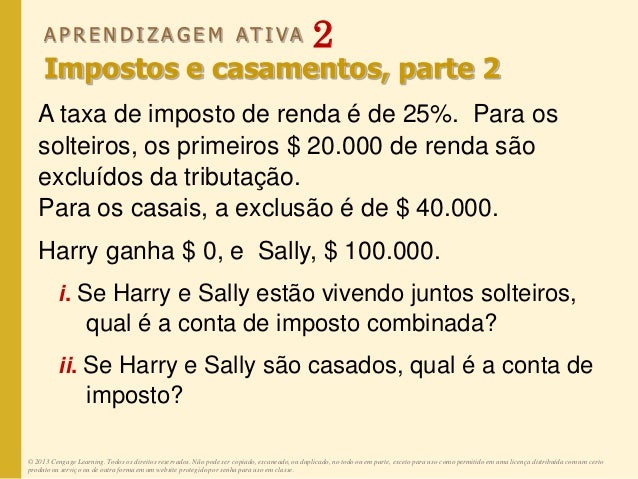 A P R E N D I Z A G E M AT I V A 2
Impostos e casamentos, parte 2
A taxa de imposto de renda é de 25%. Para os
solteiros, os primeiros $ 20.000 de renda são
excluídos da tributação.
Para os casais, a exclusão é de $ 40.000.
Harry ganha $ 0, e Sally, $ 100.000.
i. Se Harry e Sally estão vivendo juntos solteiros,
qual é a conta de imposto combinada?
ii. Se Harry e Sally são casados, qual é a conta de
imposto?
© 2013 Cengage Learning. Todos os direitos reservados. Não pode ser copiado, escaneado, ou duplicado, no todo ou em parte, exceto para uso como permitido em uma licença distribuída com um certo
produto ou serviço ou de outra forma em um website protegido por senha para uso em classe.
 