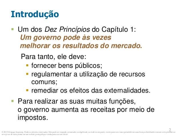 © 2013 Cengage Learning. Todos os direitos reservados. Não pode ser copiado, escaneado, ou duplicado, no todo ou em parte, exceto para uso como permitido em uma licença distribuída com um certo produto ou
serviço ou de outra forma em um website protegido por senha para uso em classe.
2
2
Introdução
 Um dos Dez Princípios do Capítulo 1:
Um governo pode às vezes
melhorar os resultados do mercado.
Para tanto, ele deve:
 fornecer bens públicos;
 regulamentar a utilização de recursos
comuns;
 remediar os efeitos das externalidades.
 Para realizar as suas muitas funções,
o governo aumenta as receitas por meio de
impostos.
 