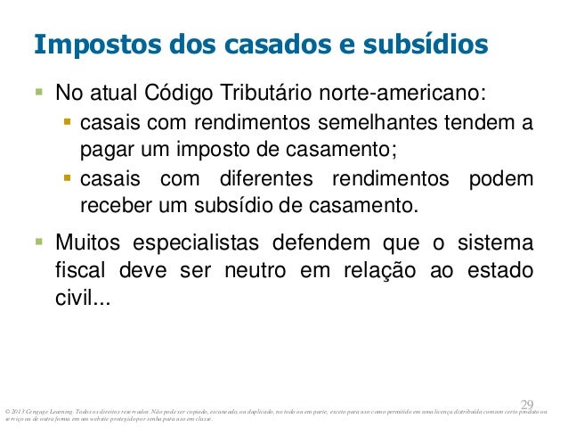 © 2013 Cengage Learning. Todos os direitos reservados. Não pode ser copiado, escaneado, ou duplicado, no todo ou em parte, exceto para uso como permitido em uma licença distribuída com um certo produto ou
serviço ou de outra forma em um website protegido por senha para uso em classe.
29
29
Impostos dos casados e subsídios
 No atual Código Tributário norte-americano:
 casais com rendimentos semelhantes tendem a
pagar um imposto de casamento;
 casais com diferentes rendimentos podem
receber um subsídio de casamento.
 Muitos especialistas defendem que o sistema
fiscal deve ser neutro em relação ao estado
civil...
 
