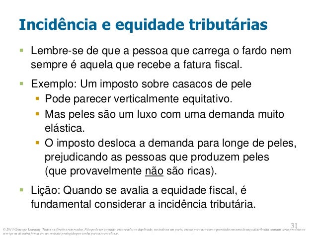 © 2013 Cengage Learning. Todos os direitos reservados. Não pode ser copiado, escaneado, ou duplicado, no todo ou em parte, exceto para uso como permitido em uma licença distribuída com um certo produto ou
serviço ou de outra forma em um website protegido por senha para uso em classe.
31
31
Incidência e equidade tributárias
 Lembre-se de que a pessoa que carrega o fardo nem
sempre é aquela que recebe a fatura fiscal.
 Exemplo: Um imposto sobre casacos de pele
 Pode parecer verticalmente equitativo.
 Mas peles são um luxo com uma demanda muito
elástica.
 O imposto desloca a demanda para longe de peles,
prejudicando as pessoas que produzem peles
(que provavelmente não são ricas).
 Lição: Quando se avalia a equidade fiscal, é
fundamental considerar a incidência tributária.
 