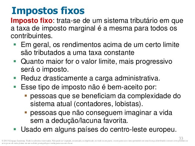 © 2013 Cengage Learning. Todos os direitos reservados. Não pode ser copiado, escaneado, ou duplicado, no todo ou em parte, exceto para uso como permitido em uma licença distribuída com um certo produto ou
serviço ou de outra forma em um website protegido por senha para uso em classe.
33
33
Impostos fixos
Imposto fixo: trata-se de um sistema tributário em que
a taxa de imposto marginal é a mesma para todos os
contribuintes.
 Em geral, os rendimentos acima de um certo limite
são tributados a uma taxa constante
 Quanto maior for o valor limite, mais progressivo
será o imposto.
 Reduz drasticamente a carga administrativa.
 Esse tipo de imposto não é bem-aceito por:
 pessoas que se beneficiam da complexidade do
sistema atual (contadores, lobistas).
 pessoas que não conseguem imaginar a vida
sem a dedução/lacuna favorita.
 Usado em alguns países do centro-leste europeu.
 