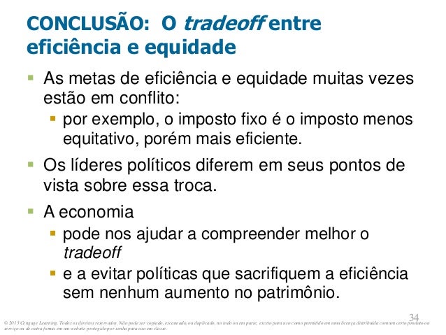 © 2013 Cengage Learning. Todos os direitos reservados. Não pode ser copiado, escaneado, ou duplicado, no todo ou em parte, exceto para uso como permitido em uma licença distribuída com um certo produto ou
serviço ou de outra forma em um website protegido por senha para uso em classe.
34
34
CONCLUSÃO: O tradeoff entre
eficiência e equidade
 As metas de eficiência e equidade muitas vezes
estão em conflito:
 por exemplo, o imposto fixo é o imposto menos
equitativo, porém mais eficiente.
 Os líderes políticos diferem em seus pontos de
vista sobre essa troca.
 A economia
 pode nos ajudar a compreender melhor o
tradeoff
 e a evitar políticas que sacrifiquem a eficiência
sem nenhum aumento no patrimônio.
 