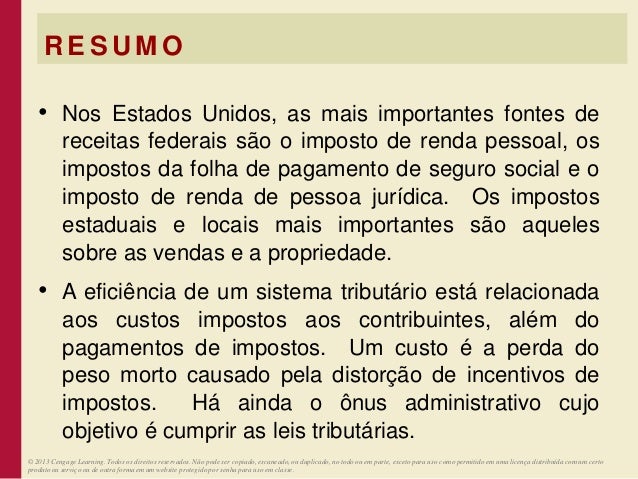 R E S U M O
• Nos Estados Unidos, as mais importantes fontes de
receitas federais são o imposto de renda pessoal, os
impostos da folha de pagamento de seguro social e o
imposto de renda de pessoa jurídica. Os impostos
estaduais e locais mais importantes são aqueles
sobre as vendas e a propriedade.
• A eficiência de um sistema tributário está relacionada
aos custos impostos aos contribuintes, além do
pagamentos de impostos. Um custo é a perda do
peso morto causado pela distorção de incentivos de
impostos. Há ainda o ônus administrativo cujo
objetivo é cumprir as leis tributárias.
© 2013 Cengage Learning. Todos os direitos reservados. Não pode ser copiado, escaneado, ou duplicado, no todo ou em parte, exceto para uso como permitido em uma licença distribuída com um certo
produto ou serviço ou de outra forma em um website protegido por senha para uso em classe.
 