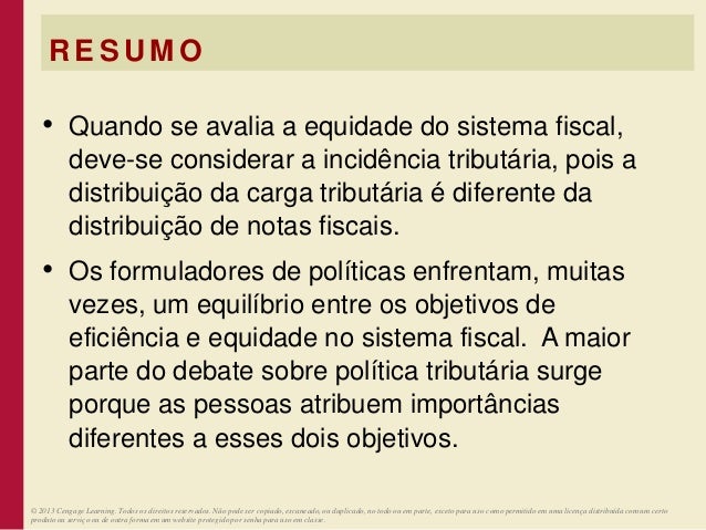 R E S U M O
• Quando se avalia a equidade do sistema fiscal,
deve-se considerar a incidência tributária, pois a
distribuição da carga tributária é diferente da
distribuição de notas fiscais.
• Os formuladores de políticas enfrentam, muitas
vezes, um equilíbrio entre os objetivos de
eficiência e equidade no sistema fiscal. A maior
parte do debate sobre política tributária surge
porque as pessoas atribuem importâncias
diferentes a esses dois objetivos.
© 2013 Cengage Learning. Todos os direitos reservados. Não pode ser copiado, escaneado, ou duplicado, no todo ou em parte, exceto para uso como permitido em uma licença distribuída com um certo
produto ou serviço ou de outra forma em um website protegido por senha para uso em classe.
 