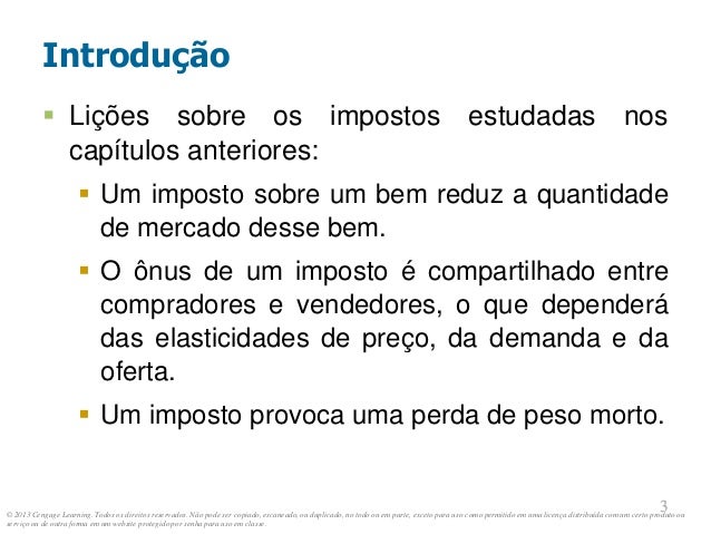 © 2013 Cengage Learning. Todos os direitos reservados. Não pode ser copiado, escaneado, ou duplicado, no todo ou em parte, exceto para uso como permitido em uma licença distribuída com um certo produto ou
serviço ou de outra forma em um website protegido por senha para uso em classe.
3
3
Introdução
 Lições sobre os impostos estudadas nos
capítulos anteriores:
 Um imposto sobre um bem reduz a quantidade
de mercado desse bem.
 O ônus de um imposto é compartilhado entre
compradores e vendedores, o que dependerá
das elasticidades de preço, da demanda e da
oferta.
 Um imposto provoca uma perda de peso morto.
 
