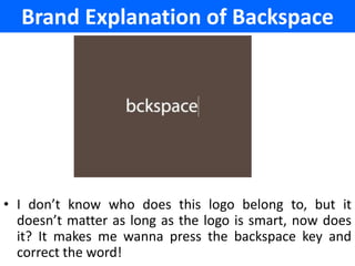 Brand Explanation of Backspace




• I don’t know who does this logo belong to, but it
  doesn’t matter as long as the logo is smart, now does
  it? It makes me wanna press the backspace key and
  correct the word!
 