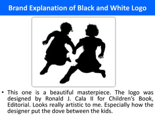 Brand Explanation of Black and White Logo




• This one is a beautiful masterpiece. The logo was
  designed by Ronald J. Cala II for Children’s Book,
  Editorial. Looks really artistic to me. Especially how the
  designer put the dove between the kids.
 