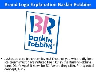 Brand Logo Explanation Baskin Robbins




• A shout out to ice cream lovers! Those of you who really love
  ice cream must have noticed the “31″ in the Baskin Robbins
  logo. Didn’t you? It stays for 31 flavors they offer. Pretty good
  concept, huh?
 