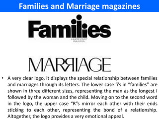 Families and Marriage magazines




• A very clear logo, it displays the special relationship between families
  and marriages through its letters. The lower case ‘i’s in “families” are
  shown in three different sizes, representing the man as the longest I
  followed by the woman and the child. Moving on to the second word
  in the logo, the upper case “R”s mirror each other with their ends
  sticking to each other, representing the bond of a relationship.
  Altogether, the logo provides a very emotional appeal.
 