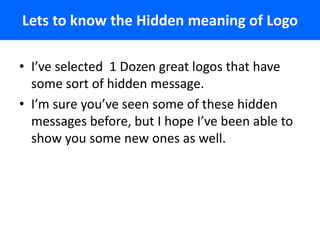 Lets to know the Hidden meaning of Logo

• I’ve selected 1 Dozen great logos that have
  some sort of hidden message.
• I’m sure you’ve seen some of these hidden
  messages before, but I hope I’ve been able to
  show you some new ones as well.
 