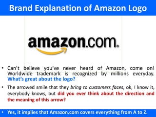 Brand Explanation of Amazon Logo




• Can’t believe you’ve never heard of Amazon, come on!
  Worldwide trademark is recognized by millions everyday.
  What’s great about the logo?
• The arrowed smile that they bring to customers faces, ok, I know it,
  everybody knows, but did you ever think about the direction and
  the meaning of this arrow?

• Yes, it implies that Amazon.com covers everything from A to Z.
 