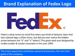 Brand Explanation of Fedex Logo




Fedex is what comes to mind first when you think of delivery. Seen that
two-colored logo a zillion times, but did you ever notice the hidden
arrow between the “e” and “x” letters? This great work was designed by
Linden Leader & Landor associates in the year 1994.


The arrow apparently symbolizes speed and precision, the two main
goals of the company.
 