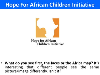 Hope For African Children Initiative




• What do you see first, the faces or the Africa map? It’s
  interesting that different people see the same
  picture/image differently. Isn’t it?
 