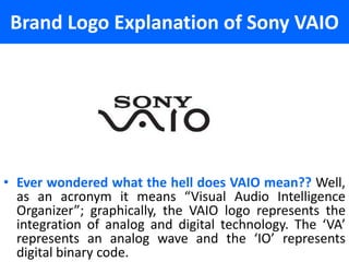 Brand Logo Explanation of Sony VAIO




• Ever wondered what the hell does VAIO mean?? Well,
  as an acronym it means “Visual Audio Intelligence
  Organizer”; graphically, the VAIO logo represents the
  integration of analog and digital technology. The ‘VA’
  represents an analog wave and the ‘IO’ represents
  digital binary code.
 