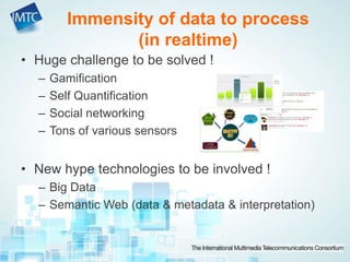 • Huge challenge to be solved !
– Gamification
– Self Quantification
– Social networking
– Tons of various sensors
• New hype technologies to be involved !
– Big Data
– Semantic Web (data & metadata & interpretation)
Immensity of data to process
(in realtime)
 