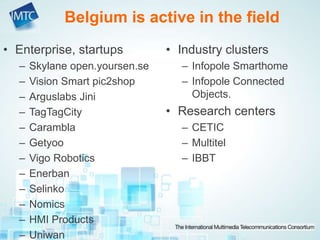 Belgium is active in the field
• Enterprise, startups
– Skylane open.yoursen.se
– Vision Smart pic2shop
– Arguslabs Jini
– TagTagCity
– Carambla
– Getyoo
– Vigo Robotics
– Enerban
– Selinko
– Nomics
– HMI Products
– Uniwan
• Industry clusters
– Infopole Smarthome
– Infopole Connected
Objects.
• Research centers
– CETIC
– Multitel
– IBBT
 