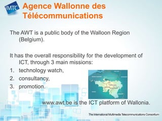 Agence Wallonne des
Télécommunications
The AWT is a public body of the Walloon Region
(Belgium).
It has the overall responsibility for the development of
ICT, through 3 main missions:
1. technology watch,
2. consultancy,
3. promotion.
www.awt.be is the ICT platform of Wallonia.
 