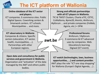The ICT platform of Wallonia
ICT observatory in Wallonia
Companies & citizens. Specific
sectors (education, ICT sector,
health, municipalities, …).
Partnerships with other
European regions.
Professional forums
#mforum / #ipforum.
E-commerce & ICT advanced
uses by companies. Web.
Education/e-learning.
Digiwal (ICT event).
Strong and officials partnerships
with all ICT players in Wallonia.
TIC & TWIST Clusters, Charte eTIC, CETIC,
CoWallonia, #pme20, #rentic, #mforum,
#ipforum … and private companies (FeWeb,
Agoria, etc.) + SPW.
Online database of the ICT sector
and players.
ICT companies. E-commerce sites. Public
Digital Spaces. Coworking centers &
Smarwork centers. ICT schools.
Municipalities … and more.
ICT watch (technologies, laws, business
opportunities, ...) and content provider.
AWT plays the role “ICT one stop shopping”
for Wallonia (Europe’s Digital Agenda, ...) .
Open data and consultancy for public
services and government in Wallonia.
Organization and “activation” of the data
managed by the AWT and others public
bodies.
awt.be
 
