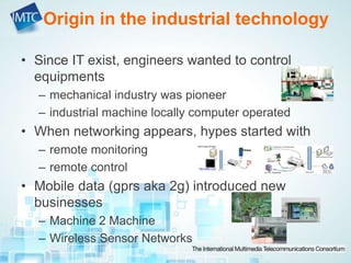 • Since IT exist, engineers wanted to control
equipments
– mechanical industry was pioneer
– industrial machine locally computer operated
• When networking appears, hypes started with
– remote monitoring
– remote control
• Mobile data (gprs aka 2g) introduced new
businesses
– Machine 2 Machine
– Wireless Sensor Networks
Origin in the industrial technology
 