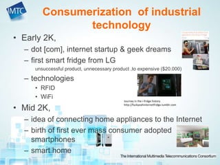 • Early 2K,
– dot [com], internet startup & geek dreams
– first smart fridge from LG
unsuccessful product, unnecessary product ,to expensive ($20.000)
– technologies
• RFID
• WiFi
• Mid 2K,
– idea of connecting home appliances to the Internet
– birth of first ever mass consumer adopted
smartphones
– smart home
Consumerization of industrial
technology
Journey in the i-fridge history
http://fuckyeahinternetfridge.tumblr.com
 