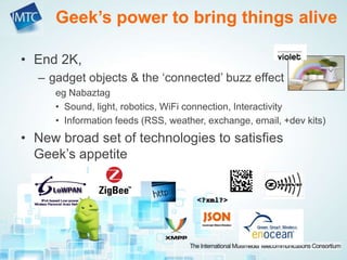 • End 2K,
– gadget objects & the ‘connected’ buzz effect
eg Nabaztag
• Sound, light, robotics, WiFi connection, Interactivity
• Information feeds (RSS, weather, exchange, email, +dev kits)
• New broad set of technologies to satisfies
Geek’s appetite
Geek’s power to bring things alive
 