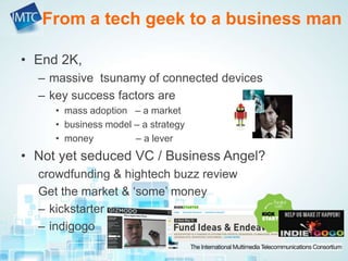• End 2K,
– massive tsunamy of connected devices
– key success factors are
• mass adoption – a market
• business model – a strategy
• money – a lever
• Not yet seduced VC / Business Angel?
crowdfunding & hightech buzz review
Get the market & ‘some’ money
– kickstarter
– indigogo
From a tech geek to a business man
 