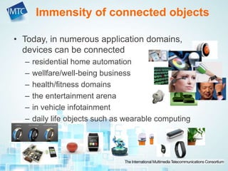 • Today, in numerous application domains,
devices can be connected
– residential home automation
– wellfare/well-being business
– health/fitness domains
– the entertainment arena
– in vehicle infotainment
– daily life objects such as wearable computing
Immensity of connected objects
 