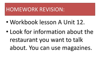 HOMEWORK REVISION:

• Workbook lesson A Unit 12.
• Look for information about the
  restaurant you want to talk
  about. You can use magazines.
 
