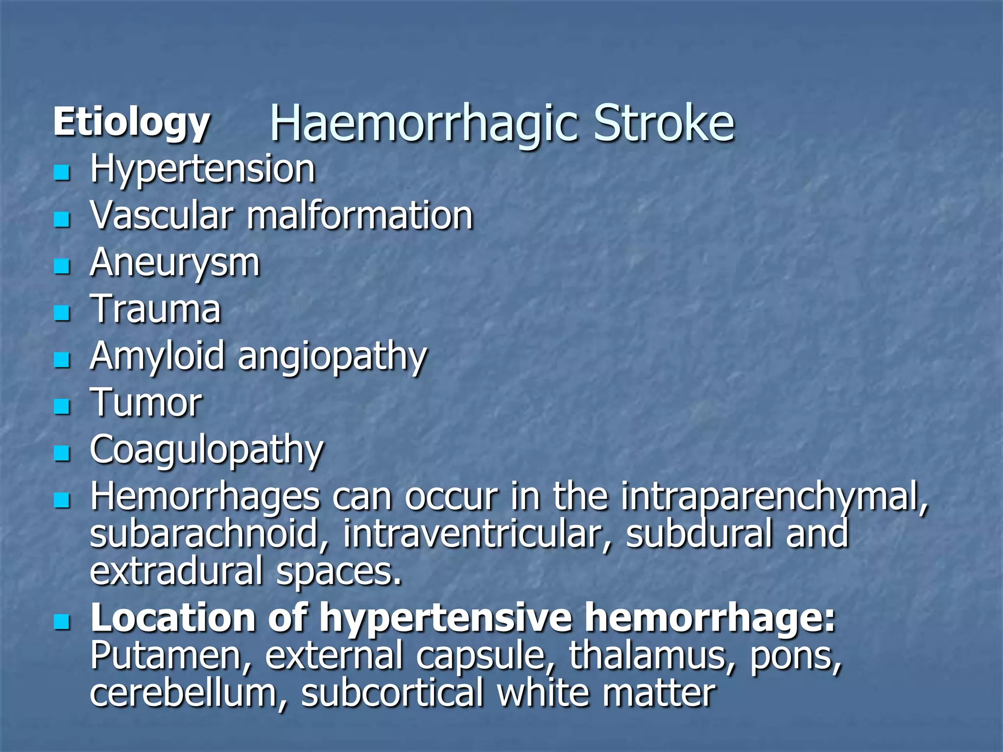 Haemorrhagic StrokeEtiology
 Hypertension
 Vascular malformation
 Aneurysm
 Trauma
 Amyloid angiopathy
 Tumor
 Coagulopathy
 Hemorrhages can occur in the intraparenchymal,
subarachnoid, intraventricular, subdural and
extradural spaces.
 Location of hypertensive hemorrhage:
Putamen, external capsule, thalamus, pons,
cerebellum, subcortical white matter
 
