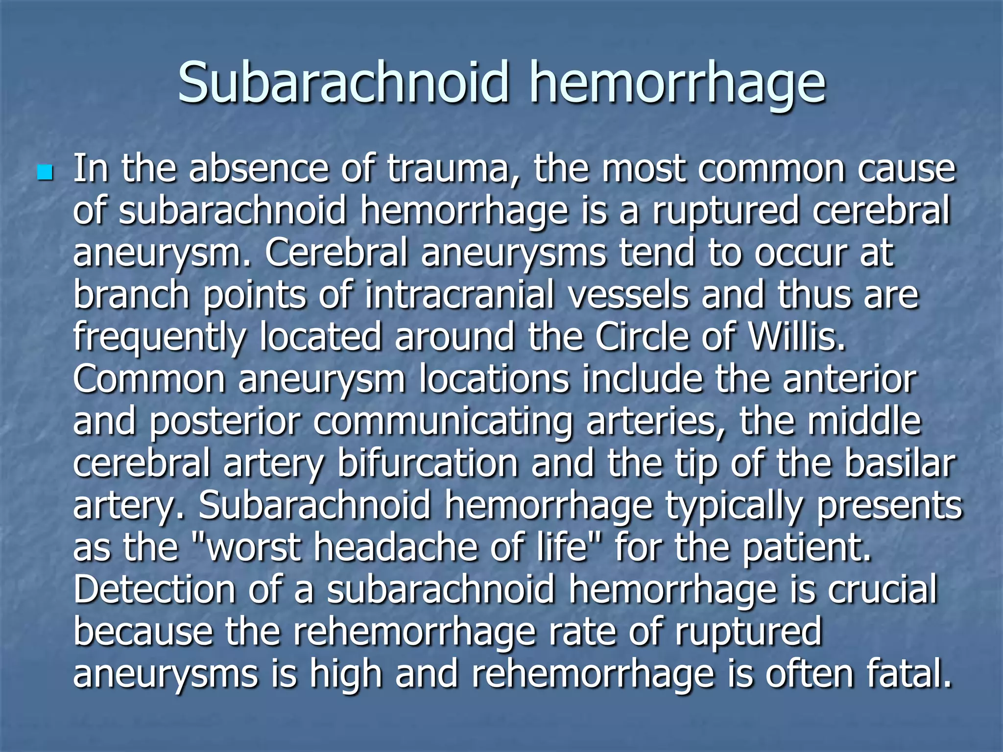 Subarachnoid hemorrhage
 In the absence of trauma, the most common cause
of subarachnoid hemorrhage is a ruptured cerebral
aneurysm. Cerebral aneurysms tend to occur at
branch points of intracranial vessels and thus are
frequently located around the Circle of Willis.
Common aneurysm locations include the anterior
and posterior communicating arteries, the middle
cerebral artery bifurcation and the tip of the basilar
artery. Subarachnoid hemorrhage typically presents
as the "worst headache of life" for the patient.
Detection of a subarachnoid hemorrhage is crucial
because the rehemorrhage rate of ruptured
aneurysms is high and rehemorrhage is often fatal.
 