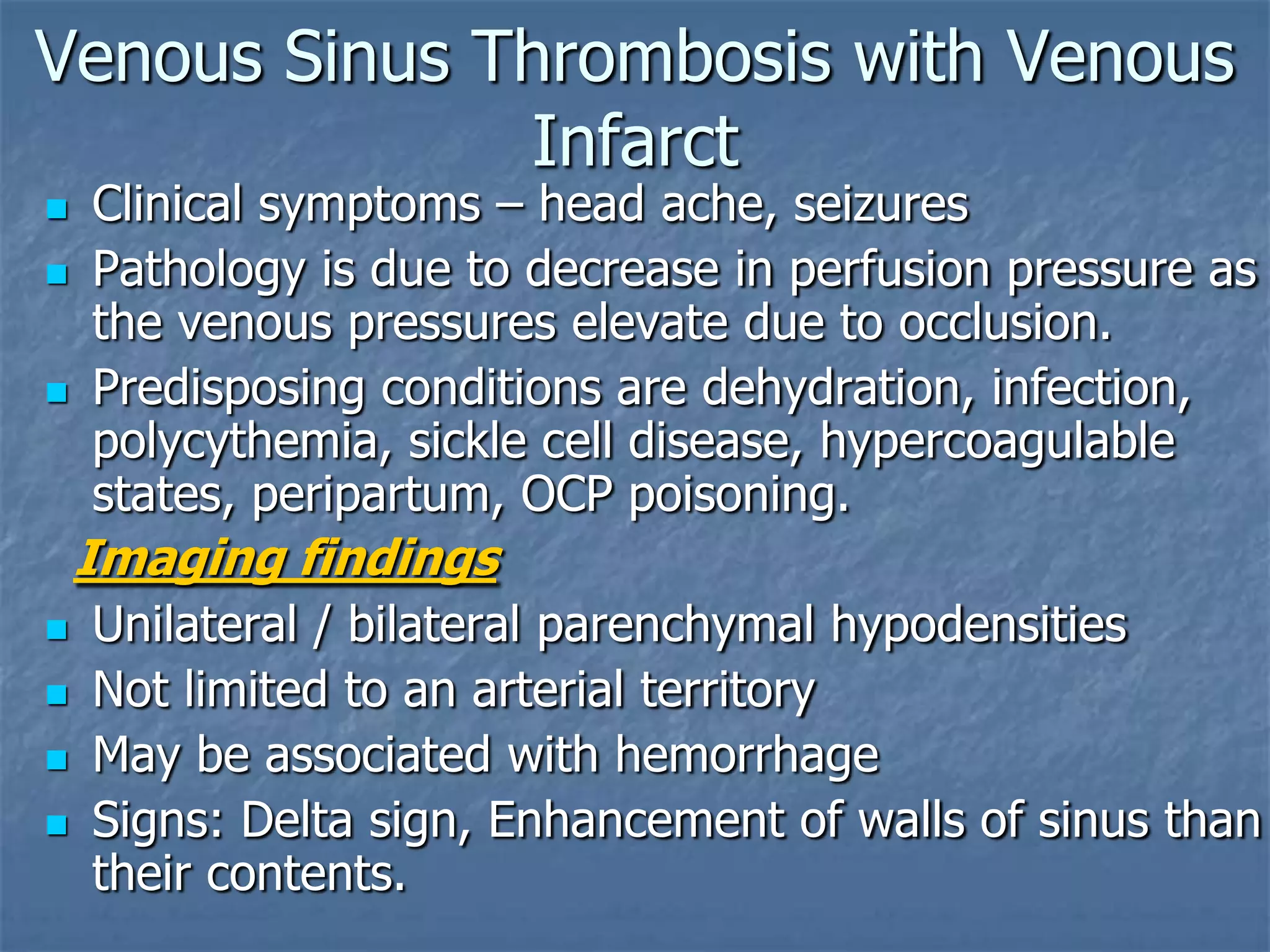 Venous Sinus Thrombosis with Venous
Infarct
 Clinical symptoms – head ache, seizures
 Pathology is due to decrease in perfusion pressure as
the venous pressures elevate due to occlusion.
 Predisposing conditions are dehydration, infection,
polycythemia, sickle cell disease, hypercoagulable
states, peripartum, OCP poisoning.
Imaging findings
 Unilateral / bilateral parenchymal hypodensities
 Not limited to an arterial territory
 May be associated with hemorrhage
 Signs: Delta sign, Enhancement of walls of sinus than
their contents.
 