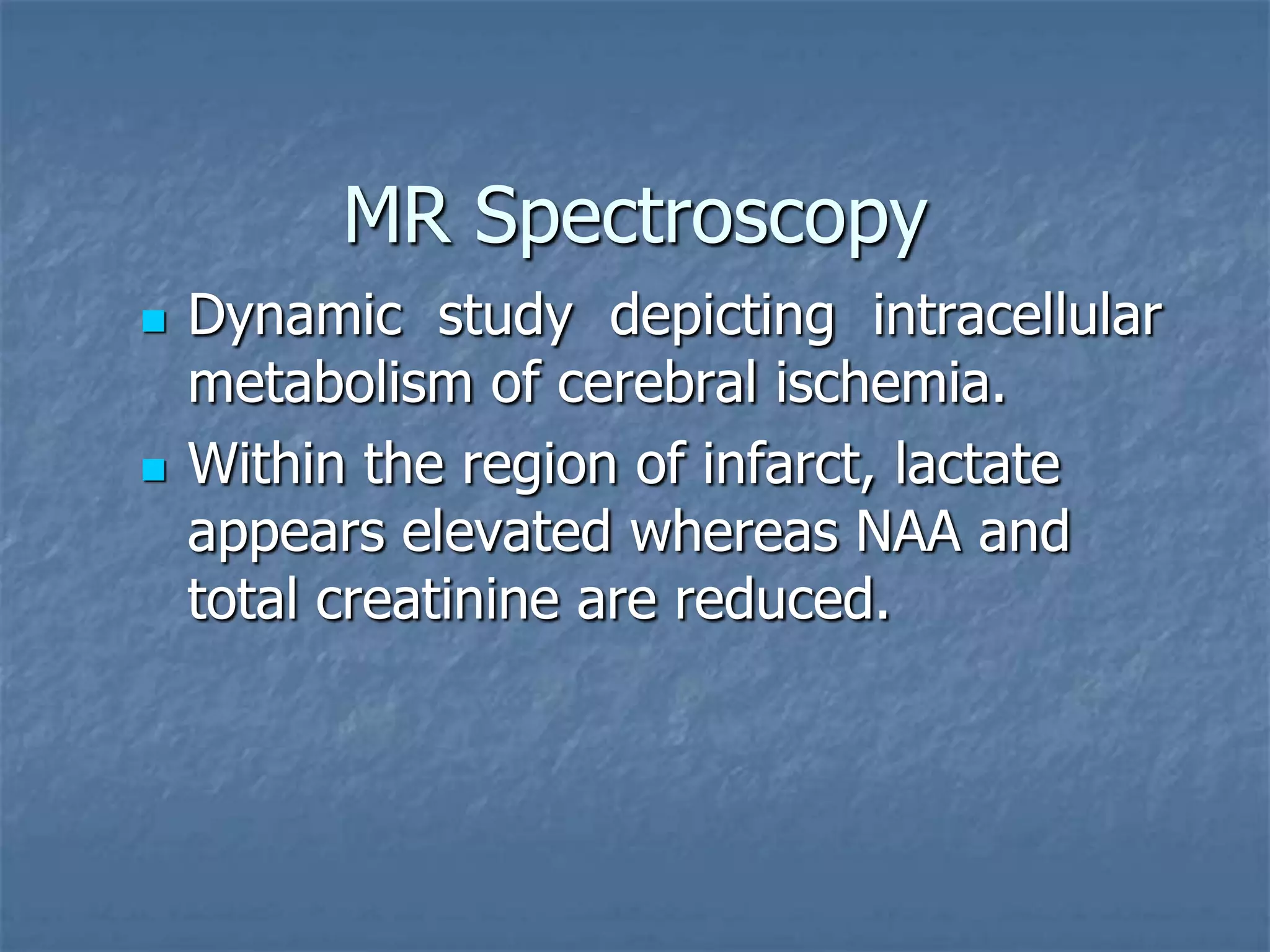 MR Spectroscopy
 Dynamic study depicting intracellular
metabolism of cerebral ischemia.
 Within the region of infarct, lactate
appears elevated whereas NAA and
total creatinine are reduced.
 