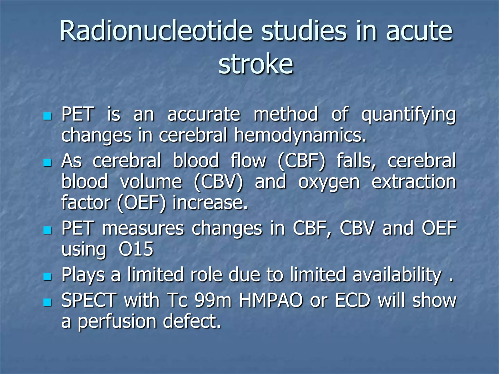 Radionucleotide studies in acute
stroke
 PET is an accurate method of quantifying
changes in cerebral hemodynamics.
 As cerebral blood flow (CBF) falls, cerebral
blood volume (CBV) and oxygen extraction
factor (OEF) increase.
 PET measures changes in CBF, CBV and OEF
using O15
 Plays a limited role due to limited availability .
 SPECT with Tc 99m HMPAO or ECD will show
a perfusion defect.
 