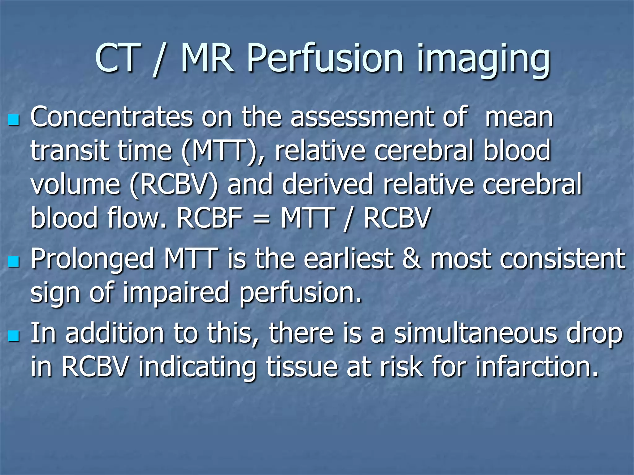 CT / MR Perfusion imaging
 Concentrates on the assessment of mean
transit time (MTT), relative cerebral blood
volume (RCBV) and derived relative cerebral
blood flow. RCBF = MTT / RCBV
 Prolonged MTT is the earliest & most consistent
sign of impaired perfusion.
 In addition to this, there is a simultaneous drop
in RCBV indicating tissue at risk for infarction.
 