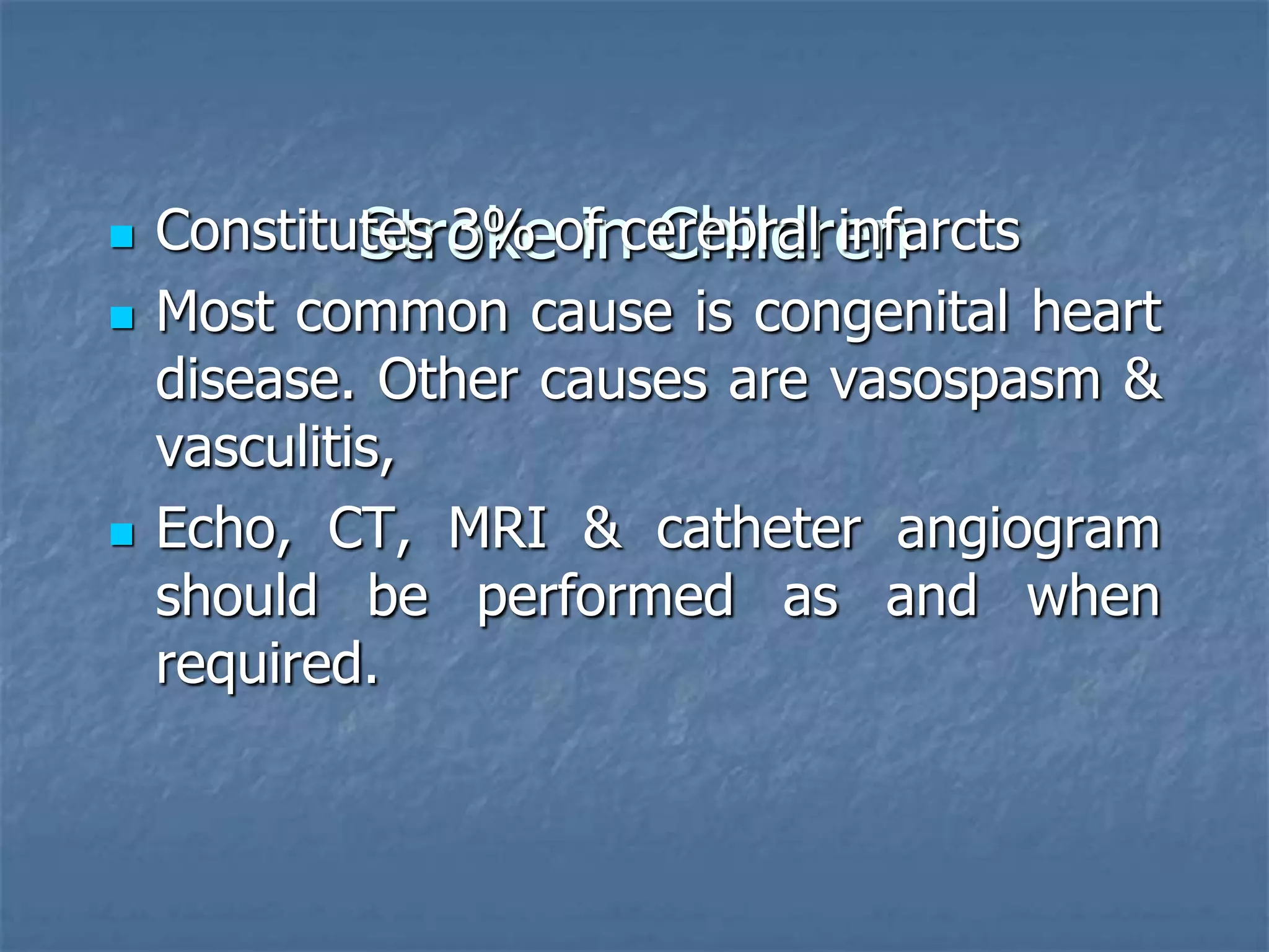 Stroke in Children Constitutes 3% of cerebral infarcts
 Most common cause is congenital heart
disease. Other causes are vasospasm &
vasculitis,
 Echo, CT, MRI & catheter angiogram
should be performed as and when
required.
 