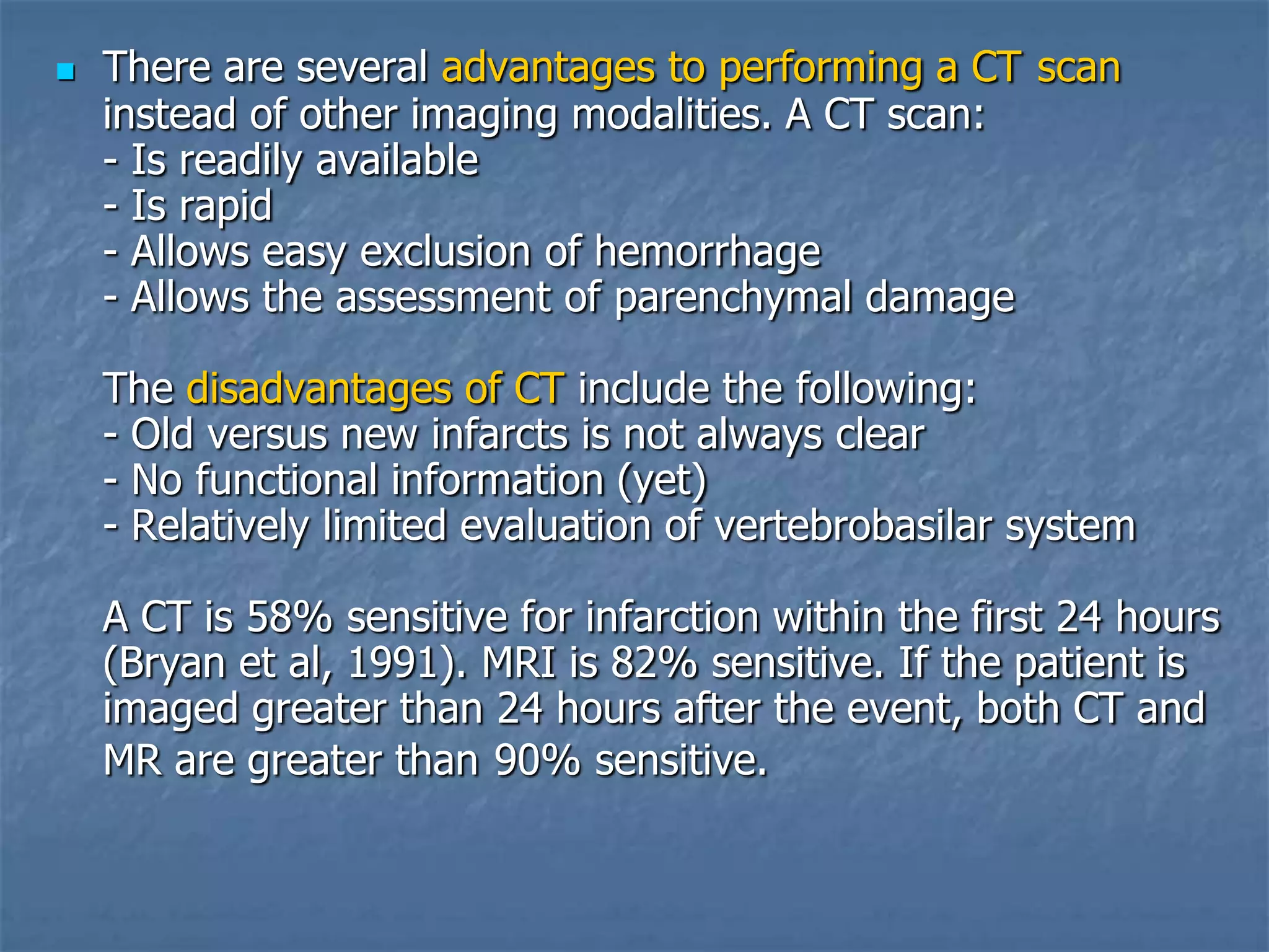  There are several advantages to performing a CT scan
instead of other imaging modalities. A CT scan:
- Is readily available
- Is rapid
- Allows easy exclusion of hemorrhage
- Allows the assessment of parenchymal damage
The disadvantages of CT include the following:
- Old versus new infarcts is not always clear
- No functional information (yet)
- Relatively limited evaluation of vertebrobasilar system
A CT is 58% sensitive for infarction within the first 24 hours
(Bryan et al, 1991). MRI is 82% sensitive. If the patient is
imaged greater than 24 hours after the event, both CT and
MR are greater than 90% sensitive.
 